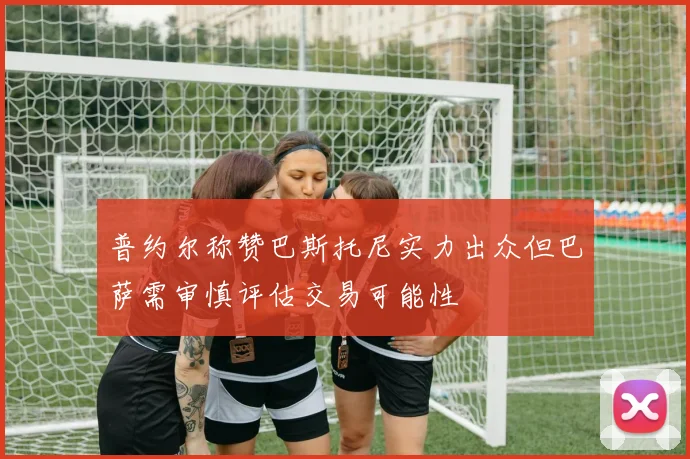 普约尔称赞巴斯托尼实力出众但巴萨需审慎评估交易可能性