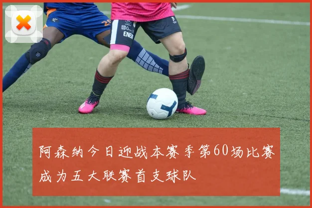 阿森纳今日迎战本赛季第60场比赛成为五大联赛首支球队