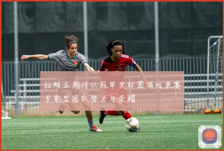 拉维亚期待以冠军奖杯圆满结束赛季彰显团队努力与荣耀