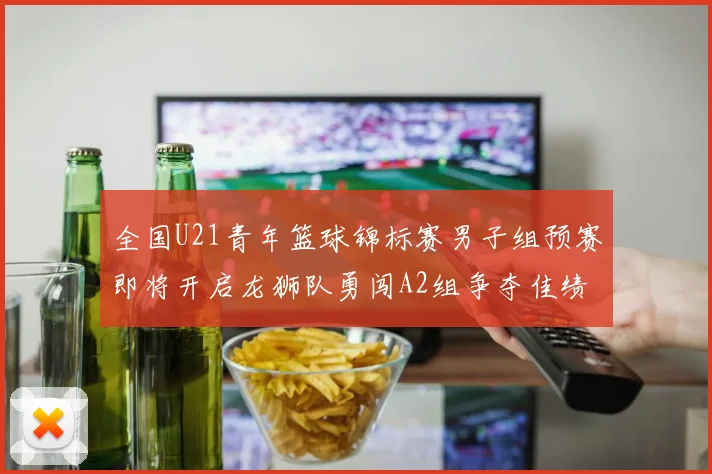全国U21青年篮球锦标赛男子组预赛即将开启龙狮队勇闯A2组争夺佳绩