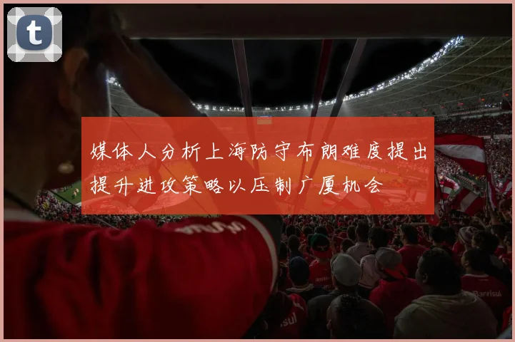 媒体人分析上海防守布朗难度提出提升进攻策略以压制广厦机会