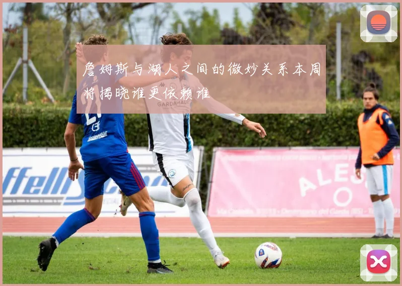 詹姆斯与湖人之间的微妙关系本周将揭晓谁更依赖谁