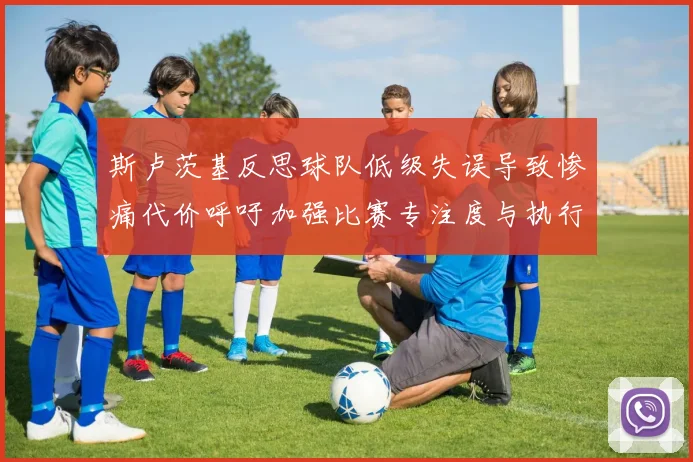斯卢茨基反思球队低级失误导致惨痛代价呼吁加强比赛专注度与执行力