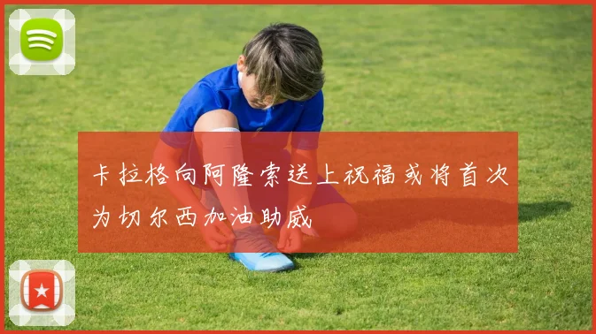 卡拉格向阿隆索送上祝福或将首次为切尔西加油助威