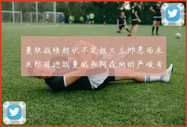 曼联战绩起伏不定救火主帅悬而未决即将迎战曼城和阿森纳的严峻考验