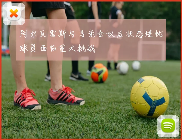 阿尔瓦雷斯与马竞会议后状态堪忧球员面临重大挑战