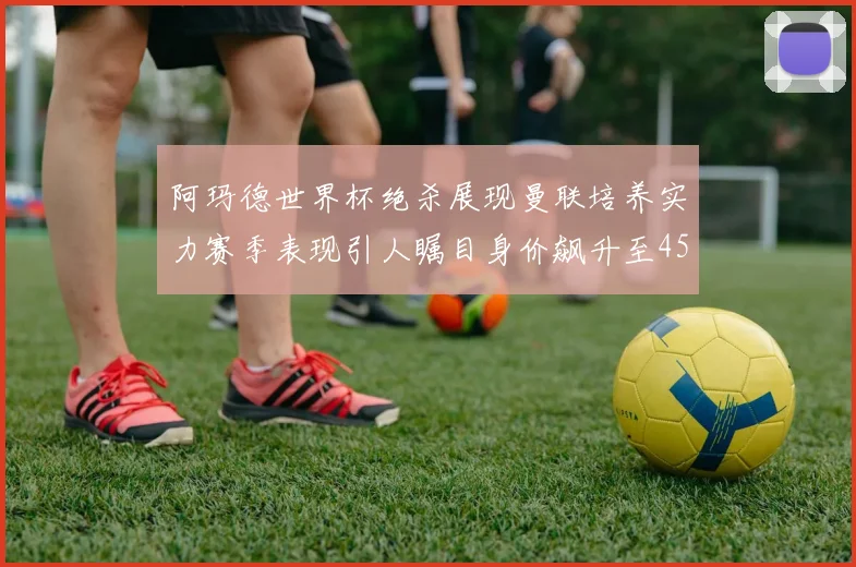 阿玛德世界杯绝杀展现曼联培养实力赛季表现引人瞩目身价飙升至4500万欧