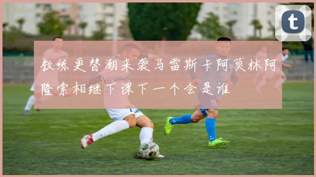 教练更替潮来袭马雷斯卡阿莫林阿隆索相继下课下一个会是谁