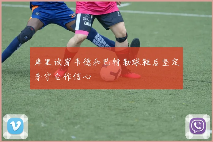 库里试穿韦德和巴特勒球鞋后坚定李宁合作信心