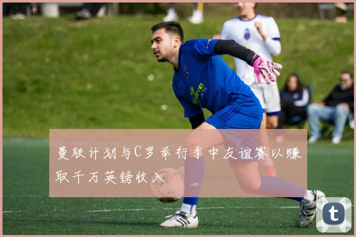 曼联计划与C罗举行季中友谊赛以赚取千万英镑收入