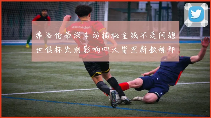 弗洛伦蒂诺专访揭秘金钱不是问题世俱杯失利影响四大皆空新教练即将到来