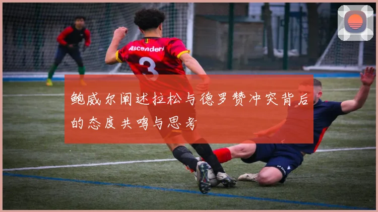 鲍威尔阐述拉松与德罗赞冲突背后的态度共鸣与思考