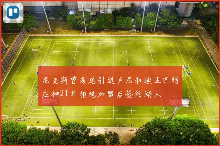 尼克斯曾考虑引进卢尼和迪亚巴特庄神21年拒绝加盟后签约湖人
