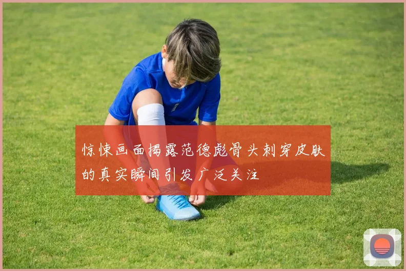 惊悚画面揭露范德彪骨头刺穿皮肤的真实瞬间引发广泛关注