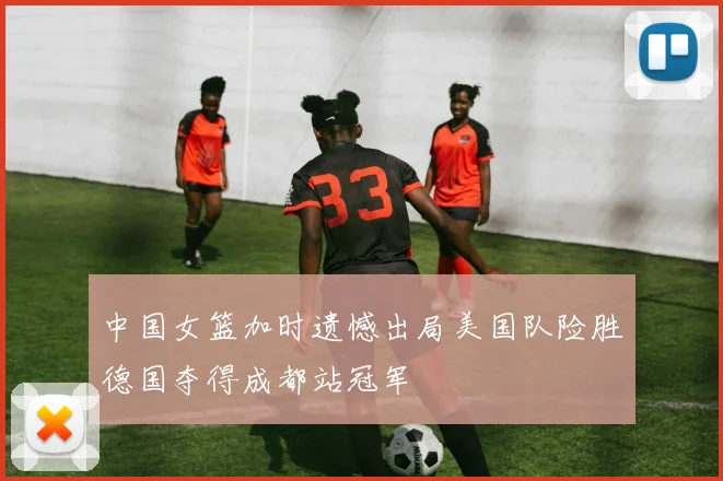 中国女篮加时遗憾出局美国队险胜德国夺得成都站冠军