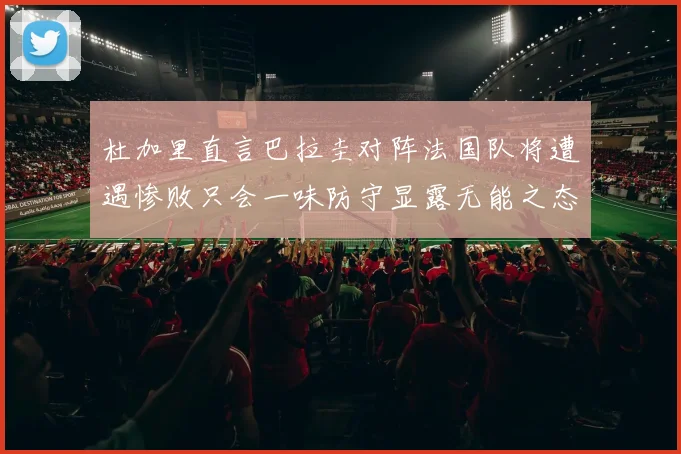 杜加里直言巴拉圭对阵法国队将遭遇惨败只会一味防守显露无能之态