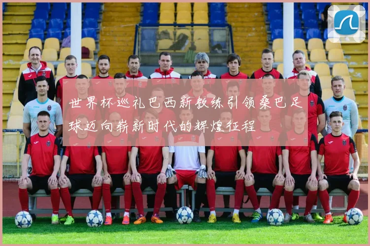 世界杯巡礼巴西新教练引领桑巴足球迈向崭新时代的辉煌征程