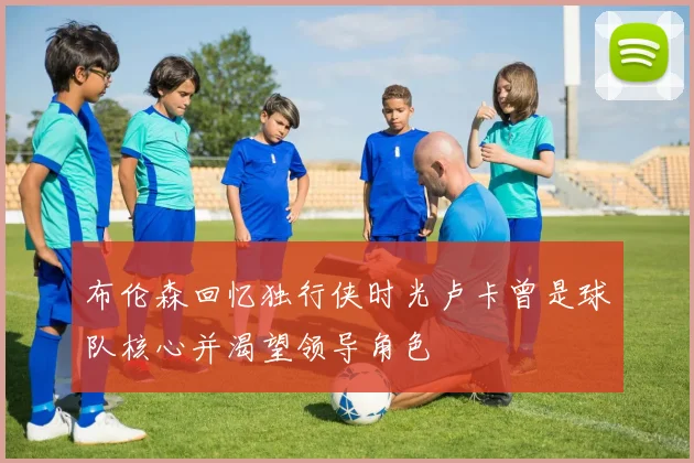 布伦森回忆独行侠时光卢卡曾是球队核心并渴望领导角色