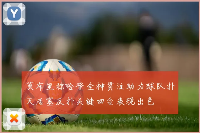 莫布里称哈登全神贯注助力球队扑灭活塞反扑关键回合表现出色