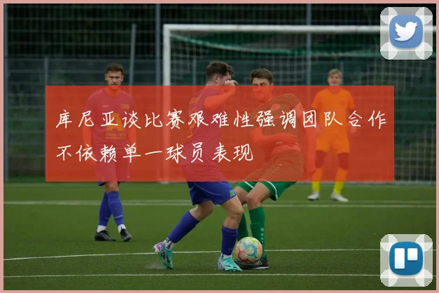 库尼亚谈比赛艰难性强调团队合作不依赖单一球员表现