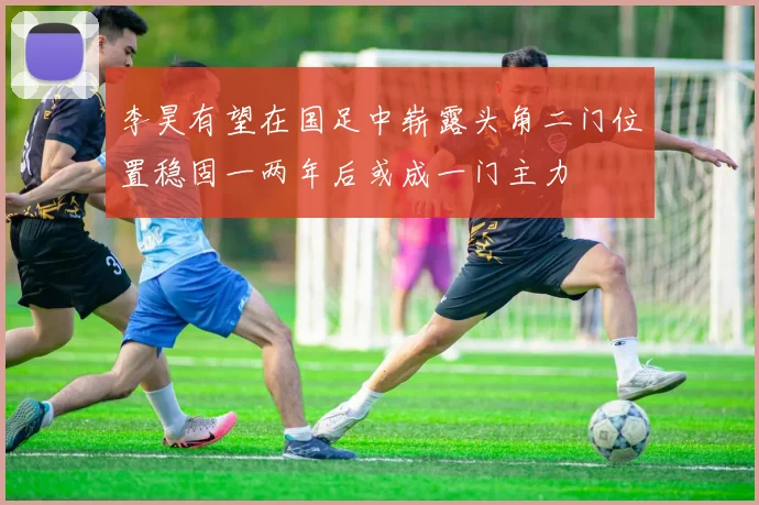 李昊有望在国足中崭露头角二门位置稳固一两年后或成一门主力