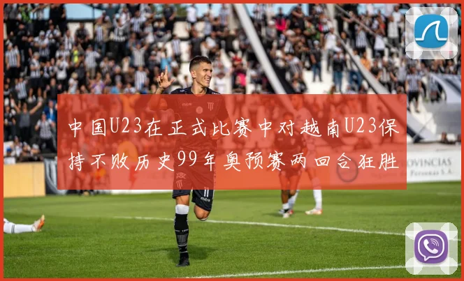 中国U23在正式比赛中对越南U23保持不败历史99年奥预赛两回合狂胜7-0