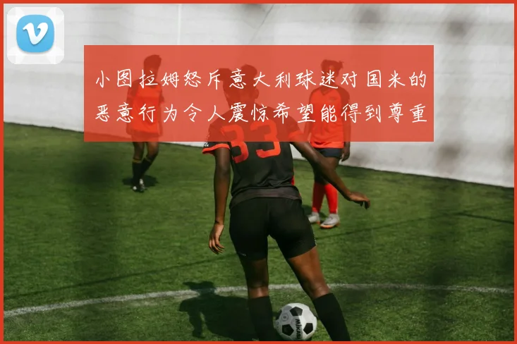小图拉姆怒斥意大利球迷对国米的恶意行为令人震惊希望能得到尊重与支持